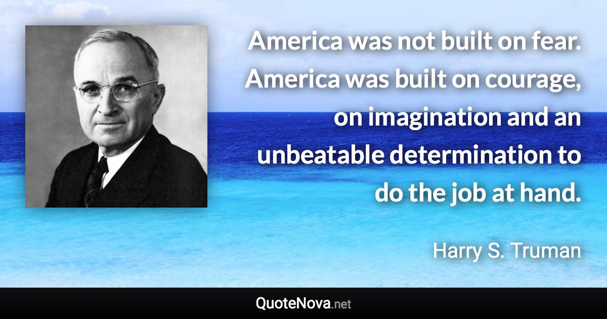 America was not built on fear. America was built on courage, on imagination and an unbeatable determination to do the job at hand. - Harry S. Truman quote