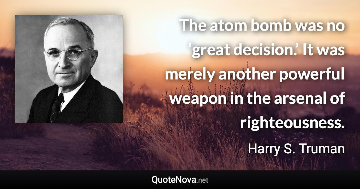 The atom bomb was no ‘great decision.’ It was merely another powerful weapon in the arsenal of righteousness. - Harry S. Truman quote