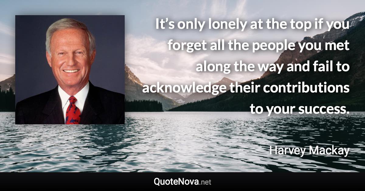 It’s only lonely at the top if you forget all the people you met along the way and fail to acknowledge their contributions to your success. - Harvey Mackay quote