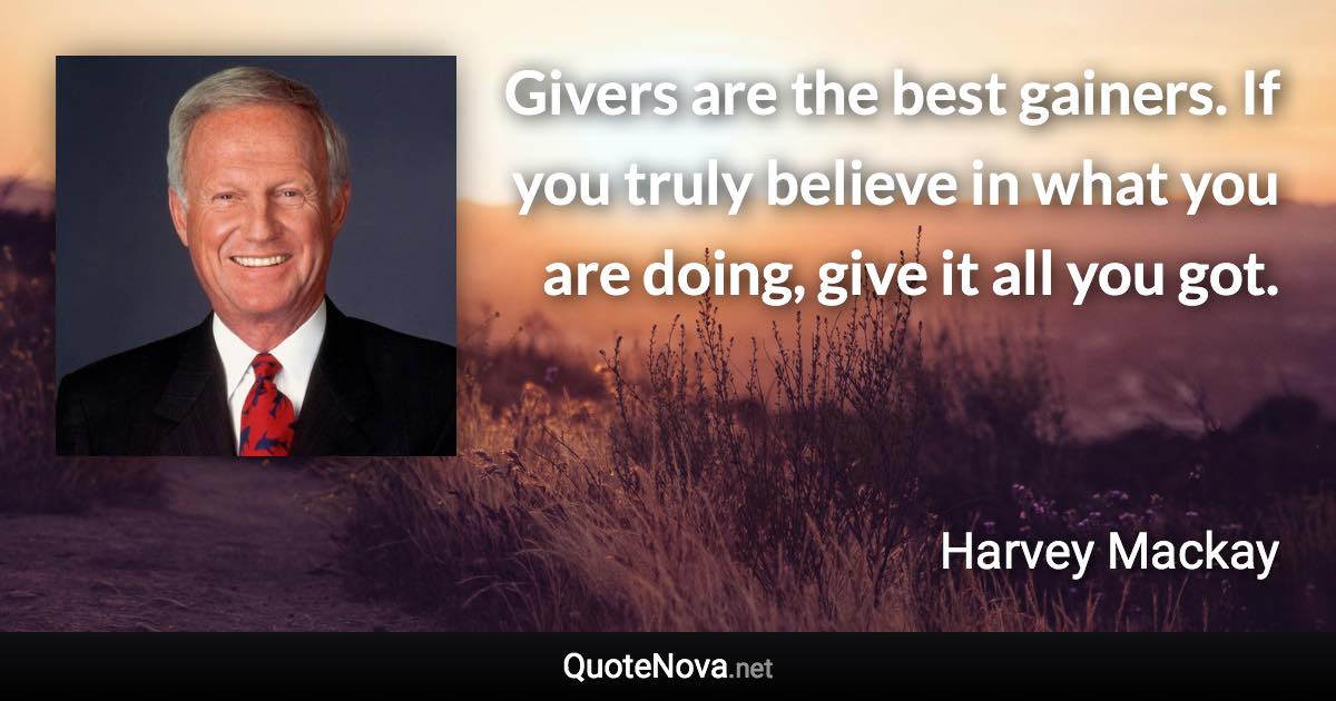 Givers are the best gainers. If you truly believe in what you are doing, give it all you got. - Harvey Mackay quote