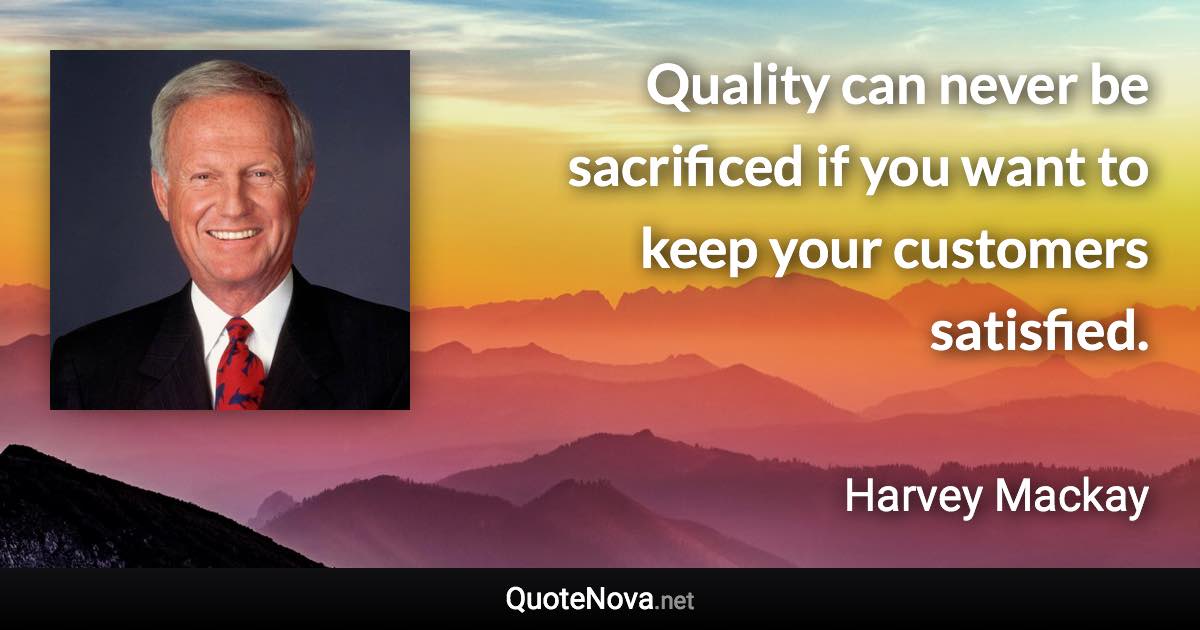 Quality can never be sacrificed if you want to keep your customers satisfied. - Harvey Mackay quote