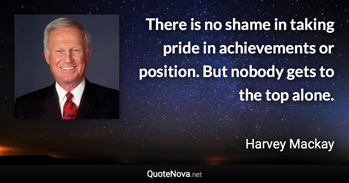 There is no shame in taking pride in achievements or position. But nobody gets to the top alone. - Harvey Mackay quote