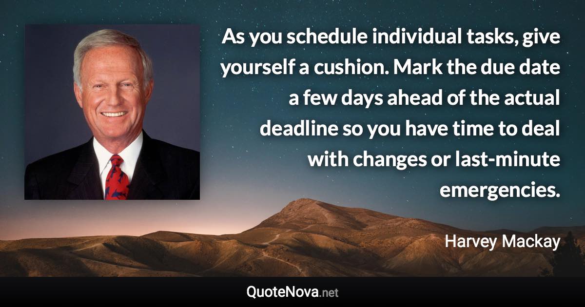 As you schedule individual tasks, give yourself a cushion. Mark the due date a few days ahead of the actual deadline so you have time to deal with changes or last-minute emergencies. - Harvey Mackay quote