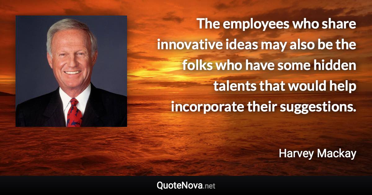 The employees who share innovative ideas may also be the folks who have some hidden talents that would help incorporate their suggestions. - Harvey Mackay quote