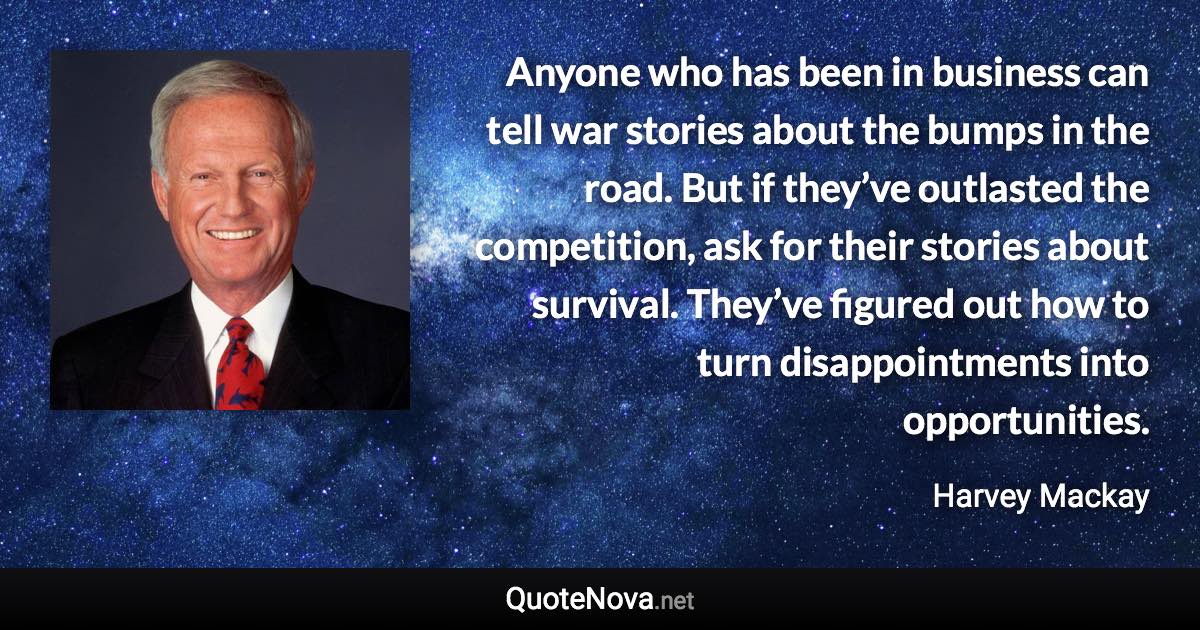 Anyone who has been in business can tell war stories about the bumps in the road. But if they’ve outlasted the competition, ask for their stories about survival. They’ve figured out how to turn disappointments into opportunities. - Harvey Mackay quote