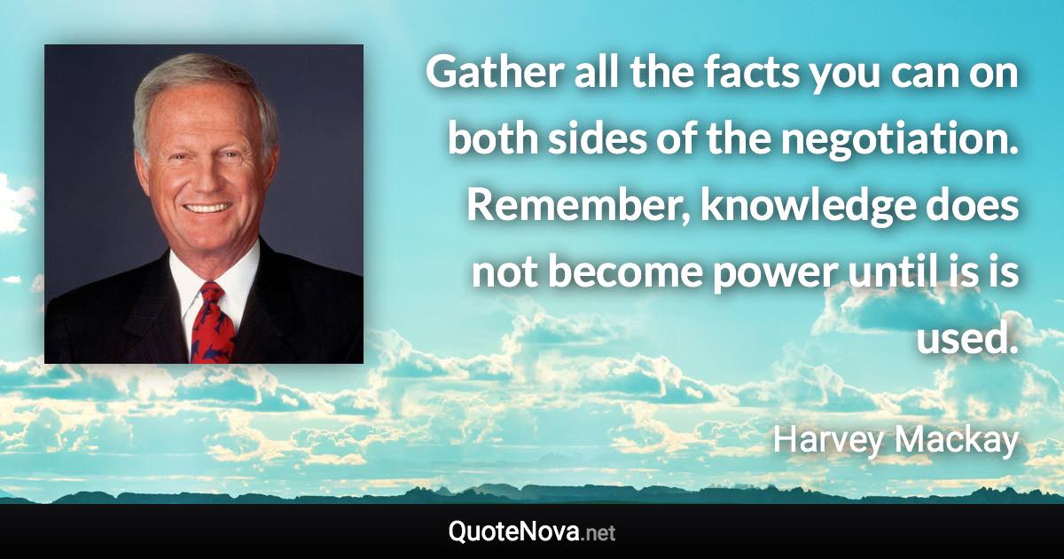 Gather all the facts you can on both sides of the negotiation. Remember, knowledge does not become power until is is used. - Harvey Mackay quote