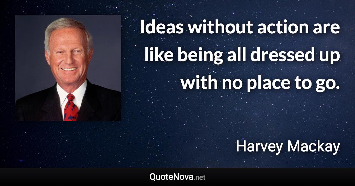 Ideas without action are like being all dressed up with no place to go. - Harvey Mackay quote