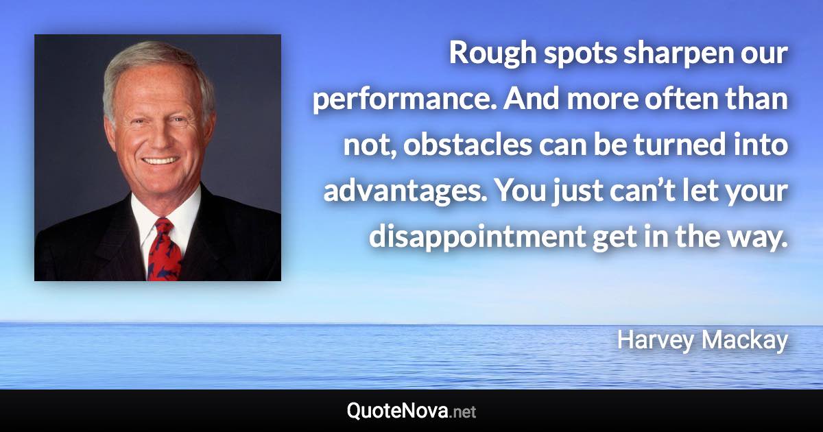 Rough spots sharpen our performance. And more often than not, obstacles can be turned into advantages. You just can’t let your disappointment get in the way. - Harvey Mackay quote