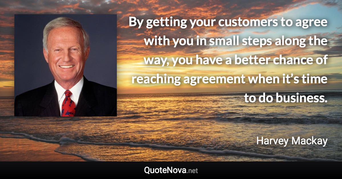 By getting your customers to agree with you in small steps along the way, you have a better chance of reaching agreement when it’s time to do business. - Harvey Mackay quote