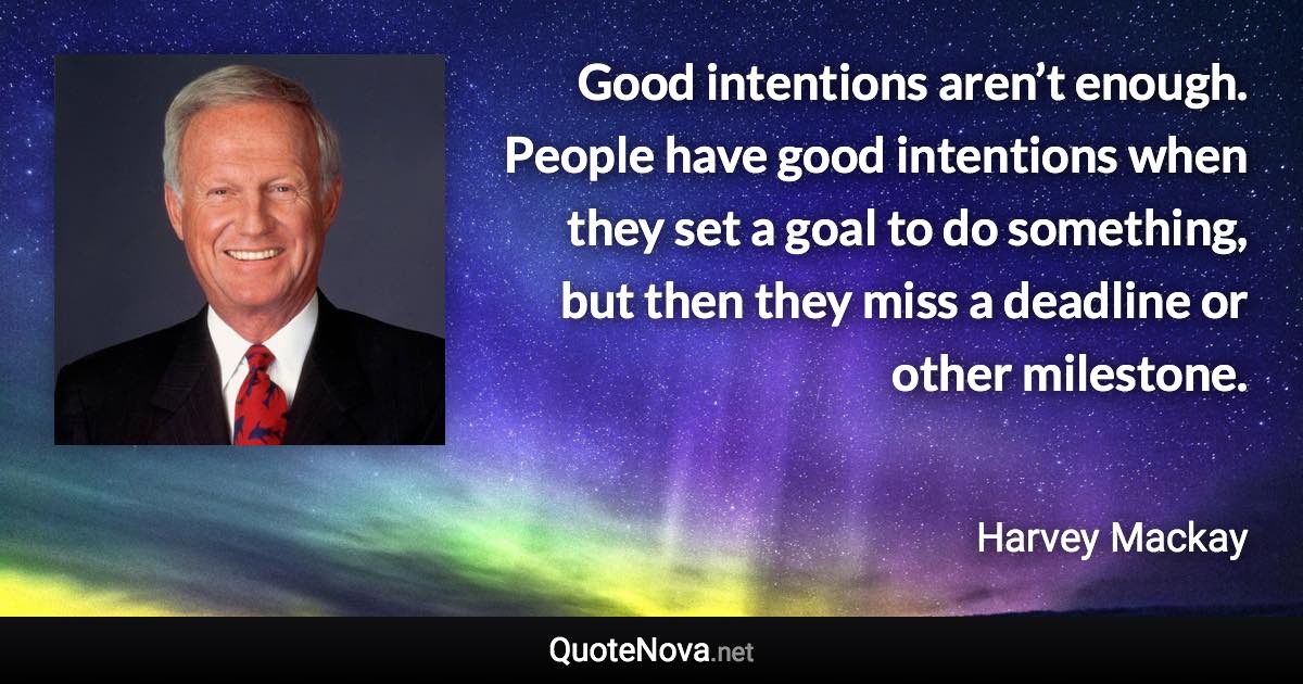 Good intentions aren’t enough. People have good intentions when they set a goal to do something, but then they miss a deadline or other milestone. - Harvey Mackay quote