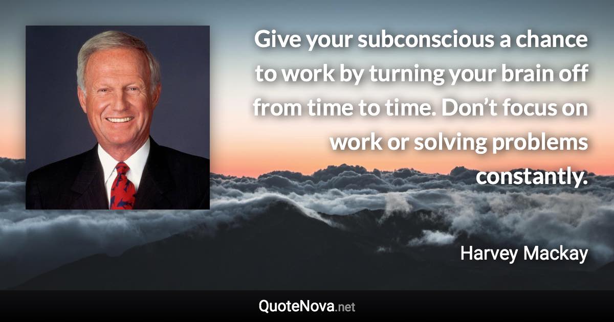 Give your subconscious a chance to work by turning your brain off from time to time. Don’t focus on work or solving problems constantly. - Harvey Mackay quote