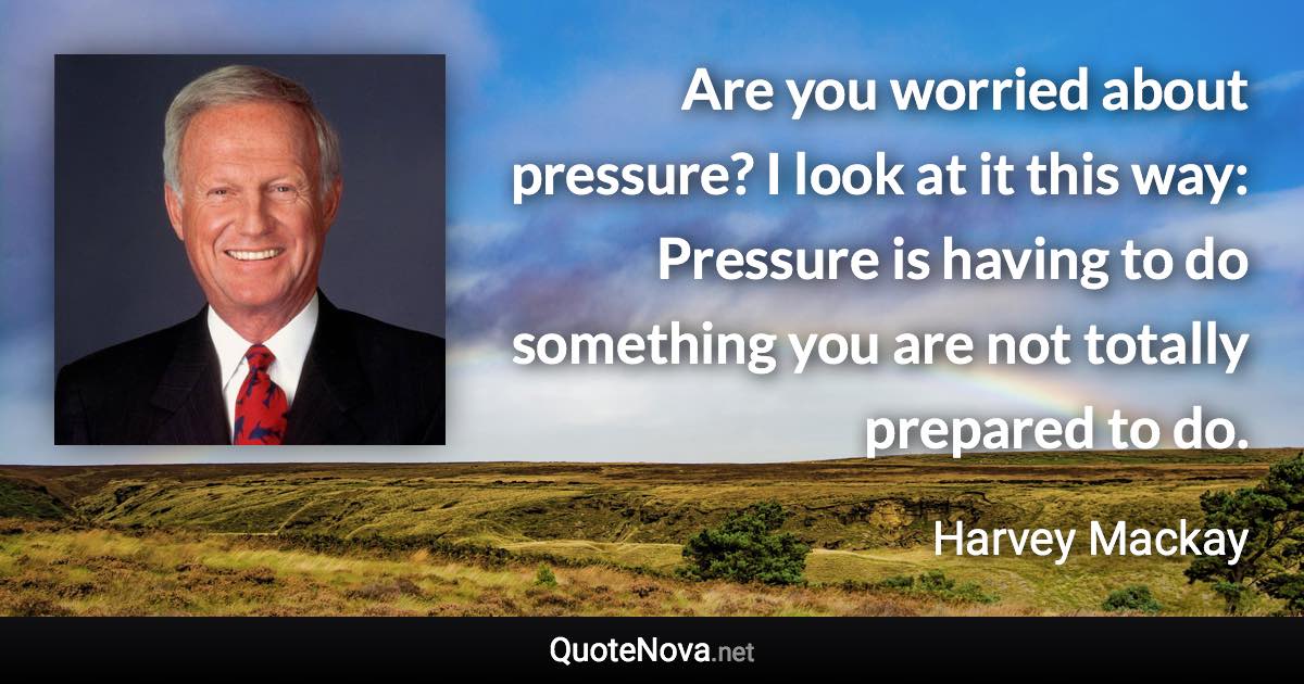 Are you worried about pressure? I look at it this way: Pressure is having to do something you are not totally prepared to do. - Harvey Mackay quote