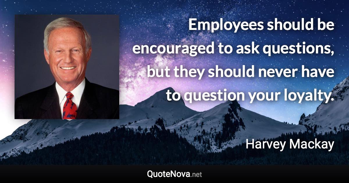 Employees should be encouraged to ask questions, but they should never have to question your loyalty. - Harvey Mackay quote