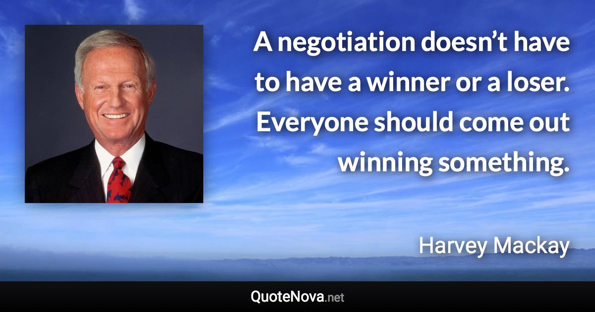 A negotiation doesn’t have to have a winner or a loser. Everyone should come out winning something. - Harvey Mackay quote