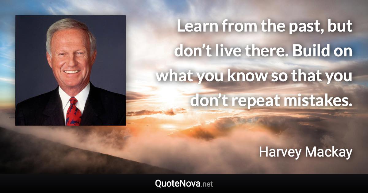 Learn from the past, but don’t live there. Build on what you know so that you don’t repeat mistakes. - Harvey Mackay quote