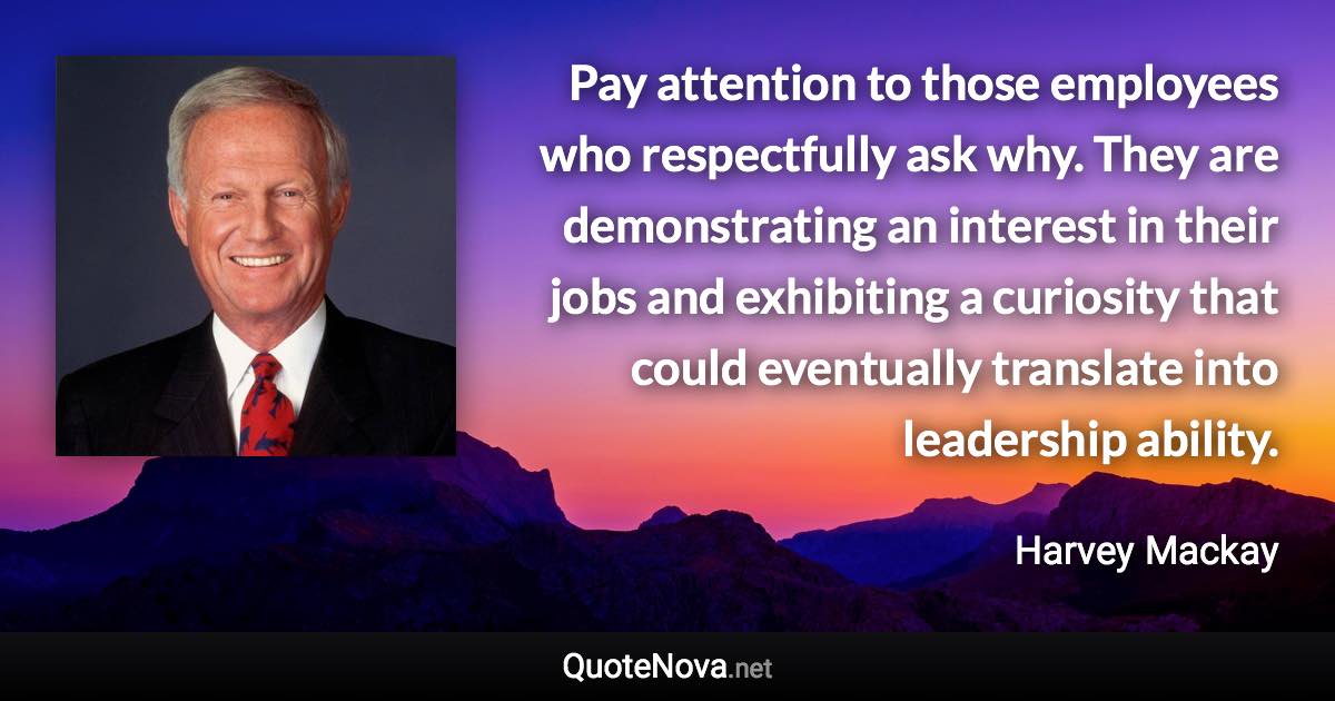 Pay attention to those employees who respectfully ask why. They are demonstrating an interest in their jobs and exhibiting a curiosity that could eventually translate into leadership ability. - Harvey Mackay quote