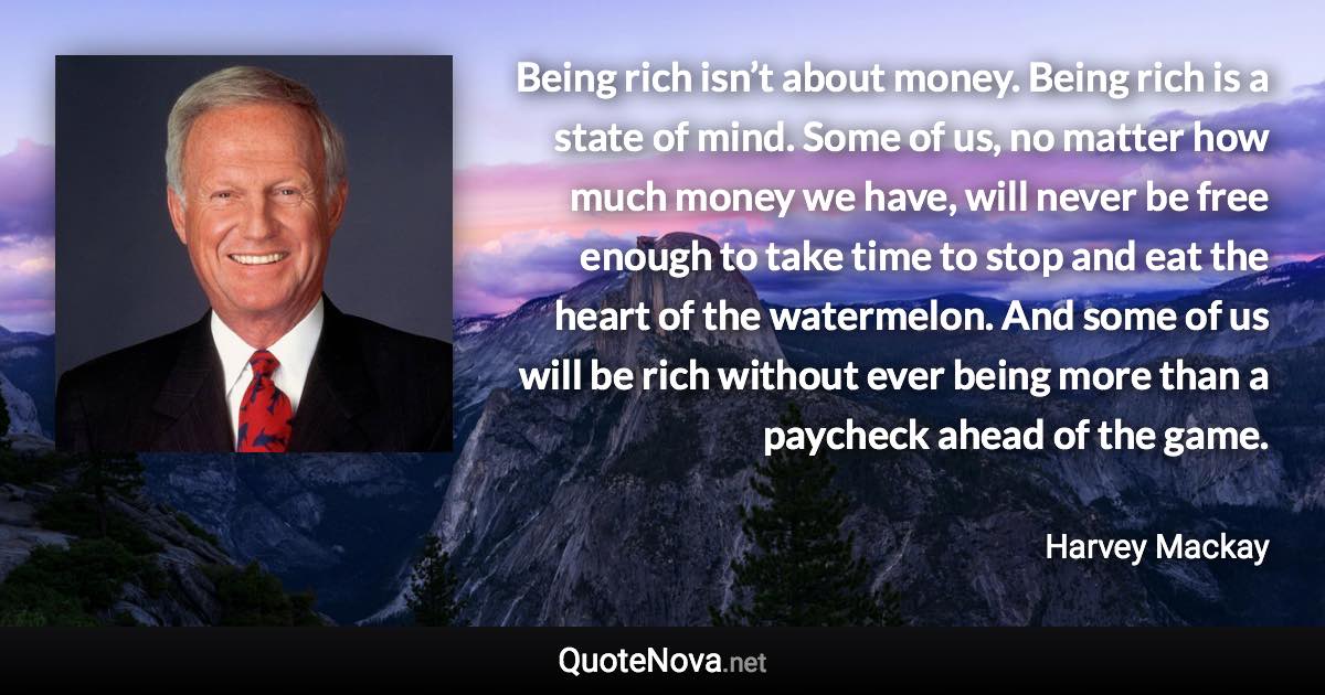 Being rich isn’t about money. Being rich is a state of mind. Some of us, no matter how much money we have, will never be free enough to take time to stop and eat the heart of the watermelon. And some of us will be rich without ever being more than a paycheck ahead of the game. - Harvey Mackay quote