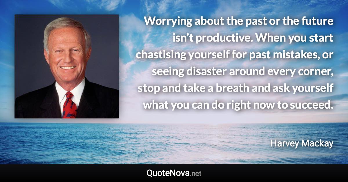 Worrying about the past or the future isn’t productive. When you start chastising yourself for past mistakes, or seeing disaster around every corner, stop and take a breath and ask yourself what you can do right now to succeed. - Harvey Mackay quote