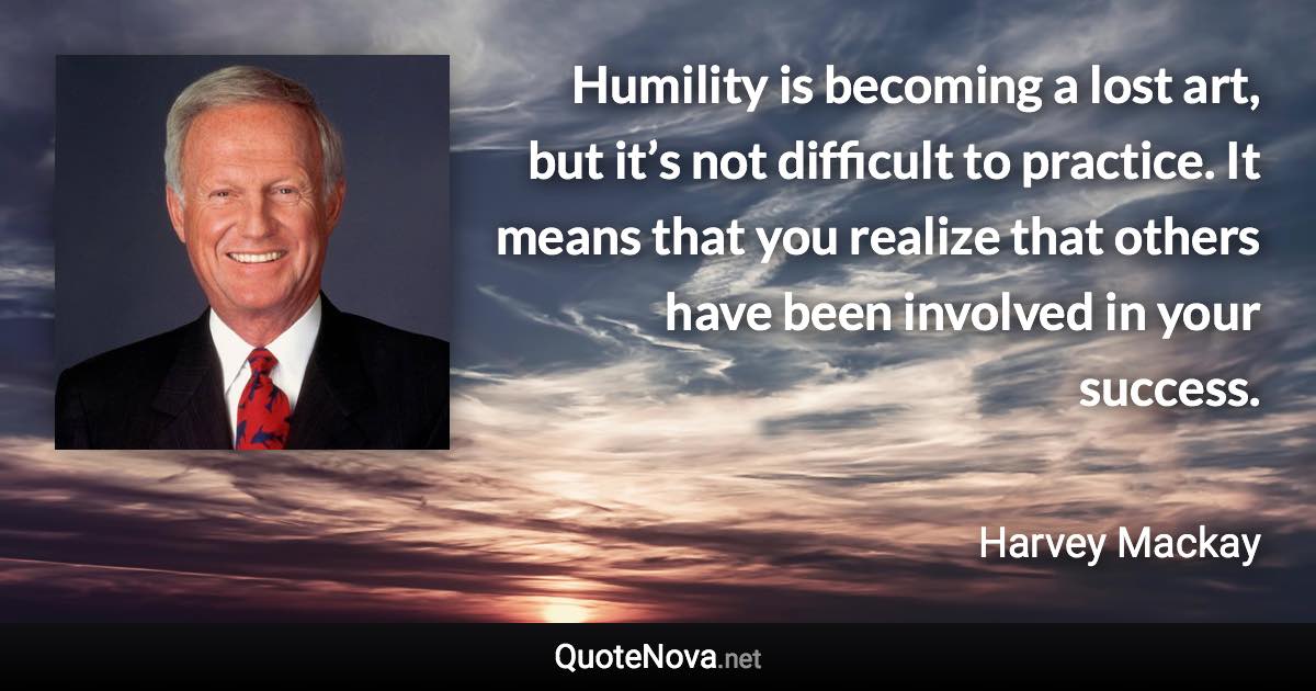 Humility is becoming a lost art, but it’s not difficult to practice. It means that you realize that others have been involved in your success. - Harvey Mackay quote