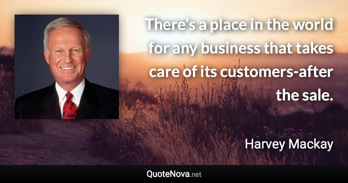 There’s a place in the world for any business that takes care of its customers-after the sale. - Harvey Mackay quote