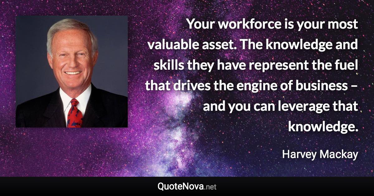 Your workforce is your most valuable asset. The knowledge and skills they have represent the fuel that drives the engine of business – and you can leverage that knowledge. - Harvey Mackay quote