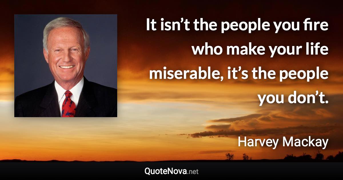 It isn’t the people you fire who make your life miserable, it’s the people you don’t. - Harvey Mackay quote