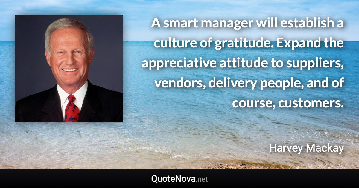 A smart manager will establish a culture of gratitude. Expand the appreciative attitude to suppliers, vendors, delivery people, and of course, customers. - Harvey Mackay quote