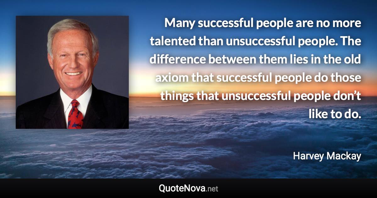 Many successful people are no more talented than unsuccessful people. The difference between them lies in the old axiom that successful people do those things that unsuccessful people don’t like to do. - Harvey Mackay quote