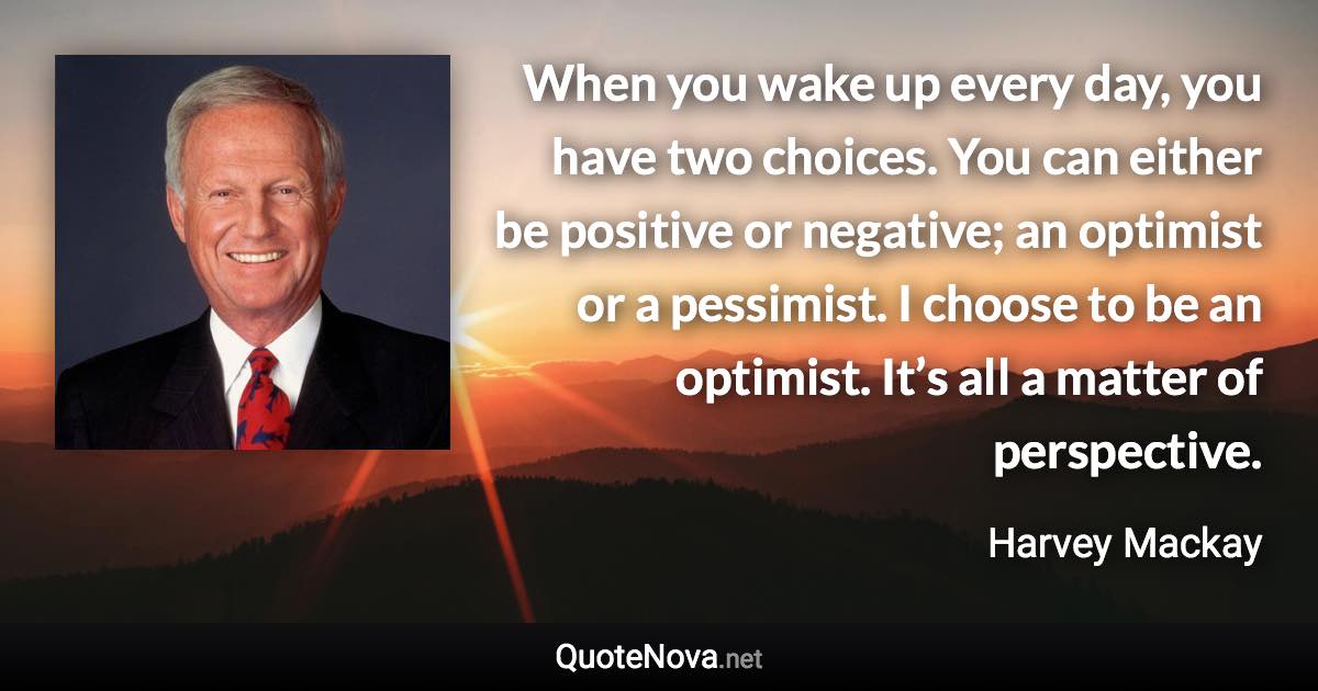 When you wake up every day, you have two choices. You can either be positive or negative; an optimist or a pessimist. I choose to be an optimist. It’s all a matter of perspective. - Harvey Mackay quote