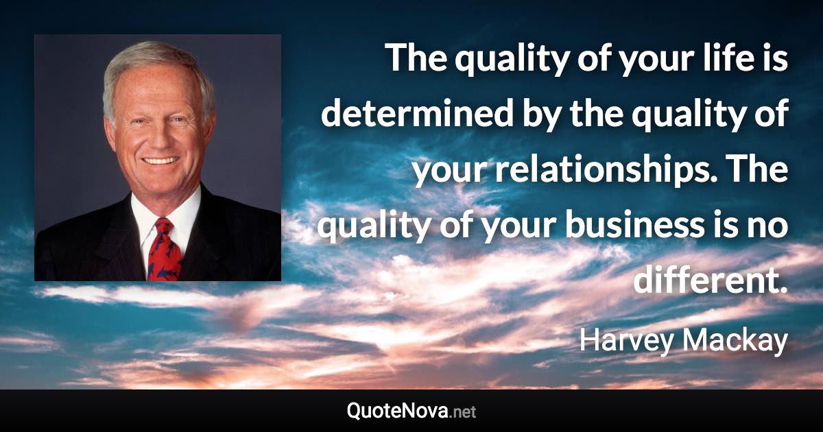 The quality of your life is determined by the quality of your relationships. The quality of your business is no different. - Harvey Mackay quote