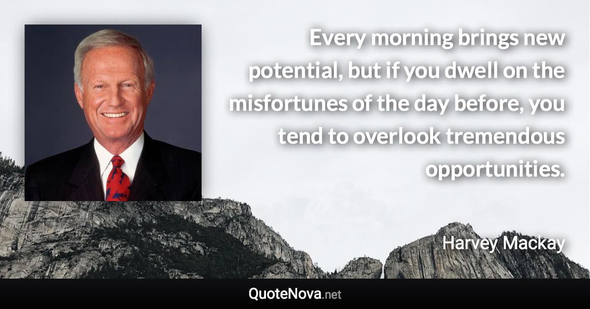 Every morning brings new potential, but if you dwell on the misfortunes of the day before, you tend to overlook tremendous opportunities. - Harvey Mackay quote