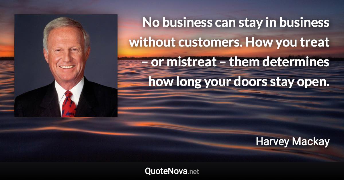 No business can stay in business without customers. How you treat – or mistreat – them determines how long your doors stay open. - Harvey Mackay quote