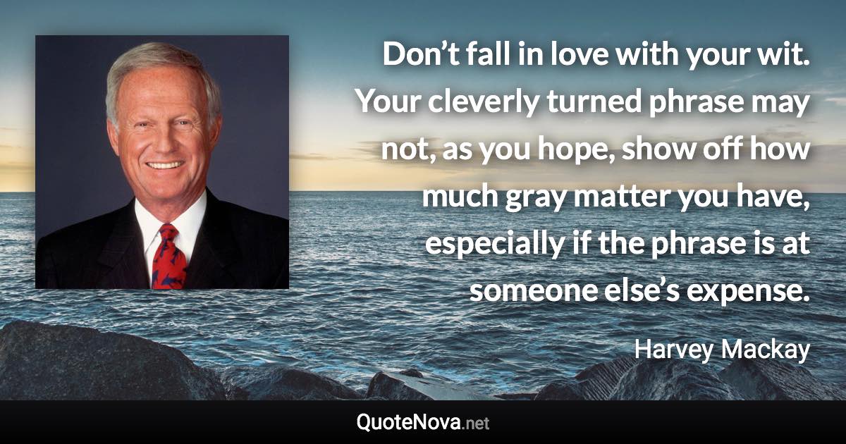 Don’t fall in love with your wit. Your cleverly turned phrase may not, as you hope, show off how much gray matter you have, especially if the phrase is at someone else’s expense. - Harvey Mackay quote