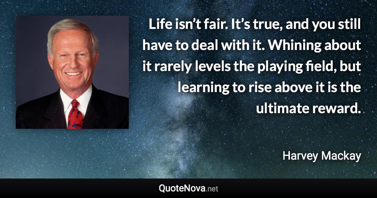 Life isn’t fair. It’s true, and you still have to deal with it. Whining about it rarely levels the playing field, but learning to rise above it is the ultimate reward. - Harvey Mackay quote