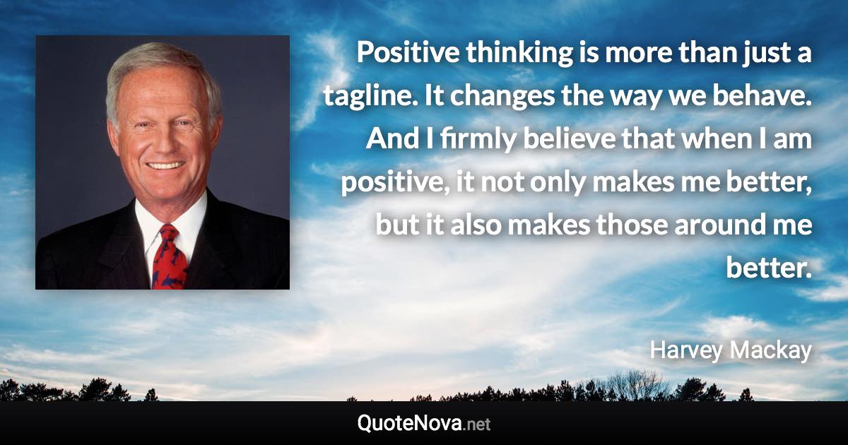 Positive thinking is more than just a tagline. It changes the way we behave. And I firmly believe that when I am positive, it not only makes me better, but it also makes those around me better. - Harvey Mackay quote