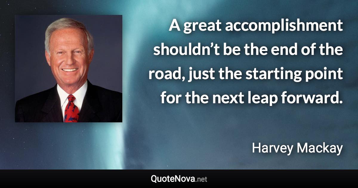 A great accomplishment shouldn’t be the end of the road, just the starting point for the next leap forward. - Harvey Mackay quote