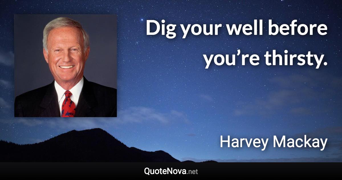 Dig your well before you’re thirsty. - Harvey Mackay quote