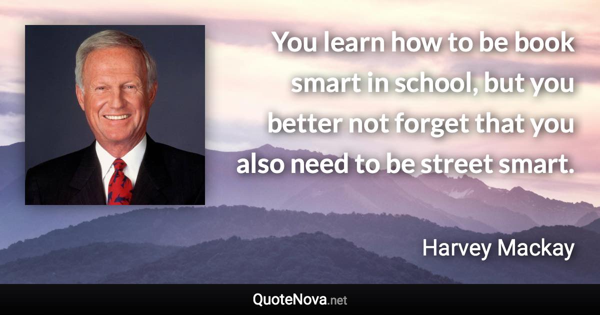 You learn how to be book smart in school, but you better not forget that you also need to be street smart. - Harvey Mackay quote