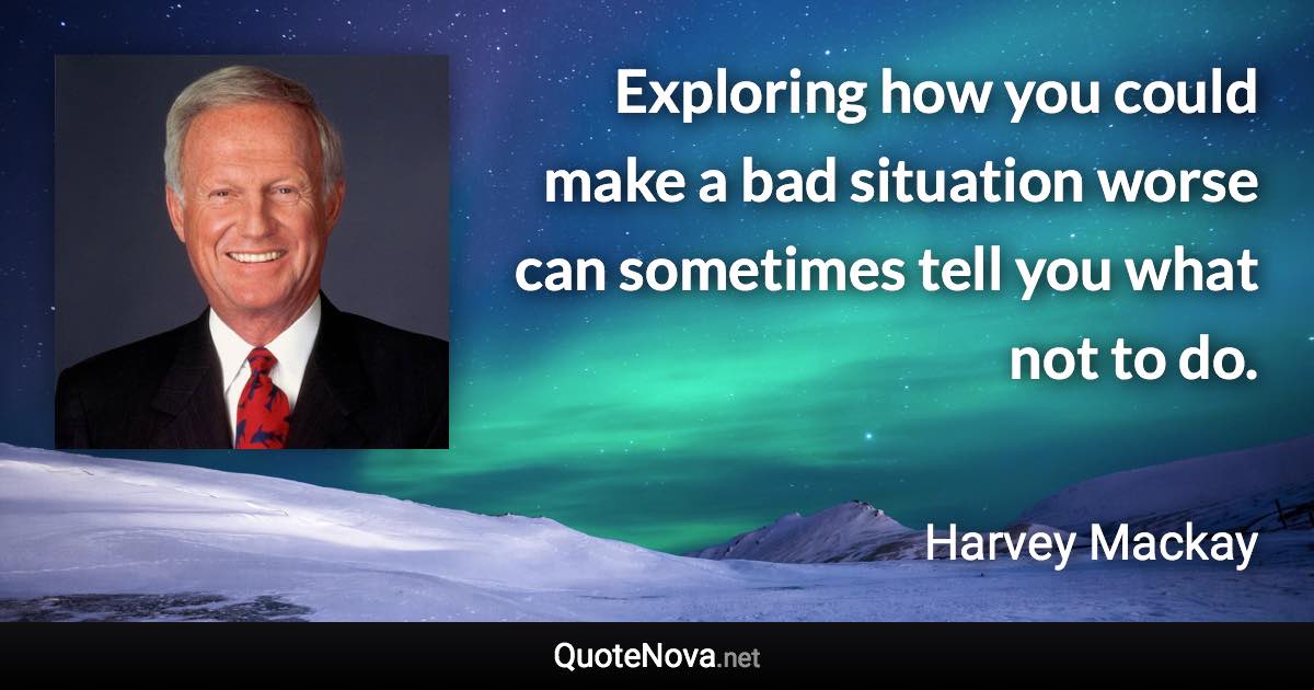 Exploring how you could make a bad situation worse can sometimes tell you what not to do. - Harvey Mackay quote