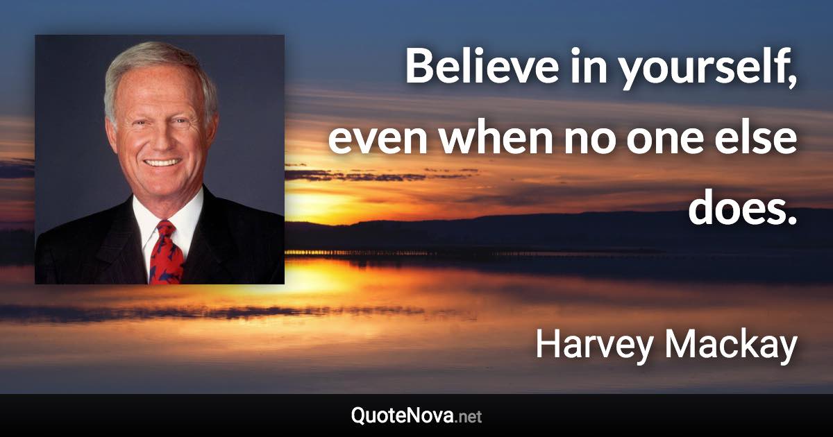 Believe in yourself, even when no one else does. - Harvey Mackay quote