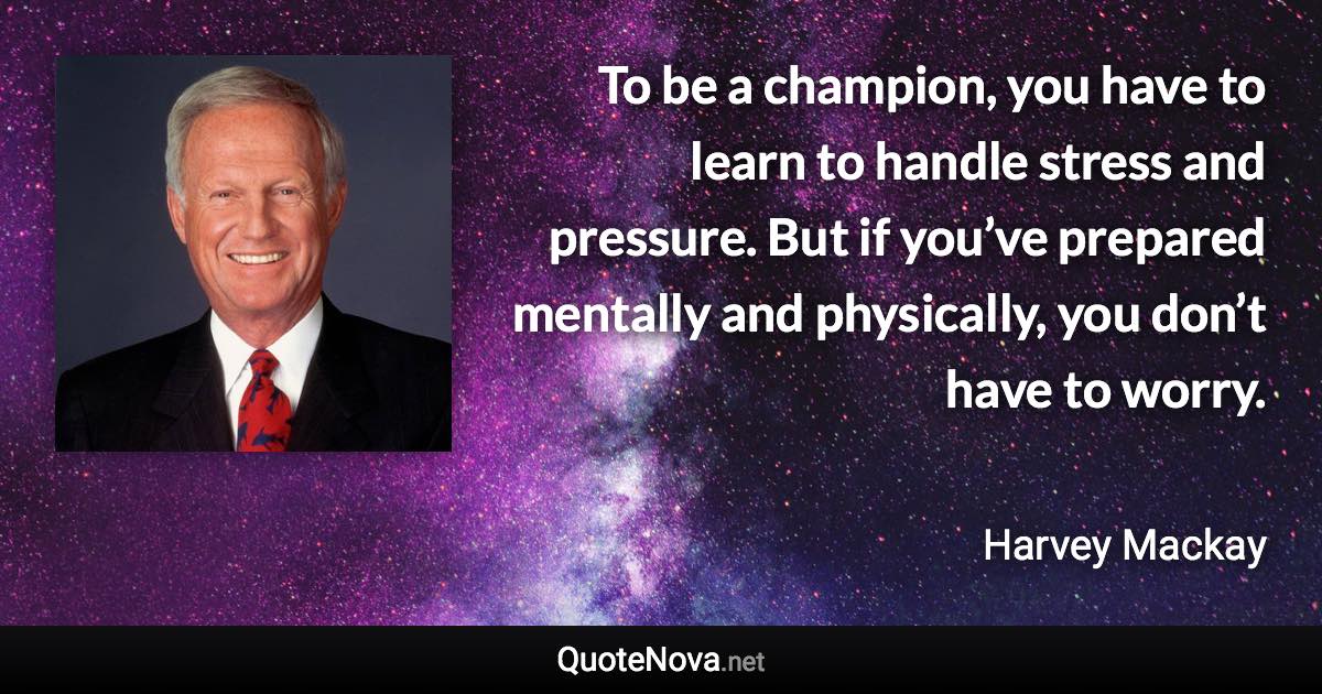 To be a champion, you have to learn to handle stress and pressure. But if you’ve prepared mentally and physically, you don’t have to worry. - Harvey Mackay quote