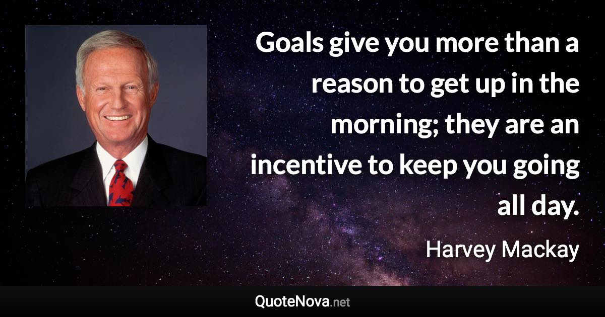 Goals give you more than a reason to get up in the morning; they are an incentive to keep you going all day. - Harvey Mackay quote