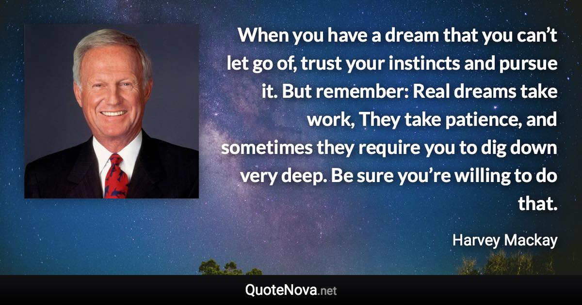 When you have a dream that you can’t let go of, trust your instincts and pursue it. But remember: Real dreams take work, They take patience, and sometimes they require you to dig down very deep. Be sure you’re willing to do that. - Harvey Mackay quote