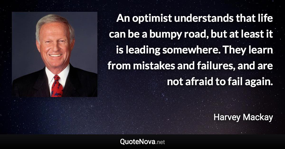 An optimist understands that life can be a bumpy road, but at least it is leading somewhere. They learn from mistakes and failures, and are not afraid to fail again. - Harvey Mackay quote