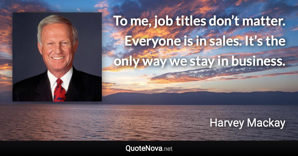 To me, job titles don’t matter. Everyone is in sales. It’s the only way we stay in business. - Harvey Mackay quote