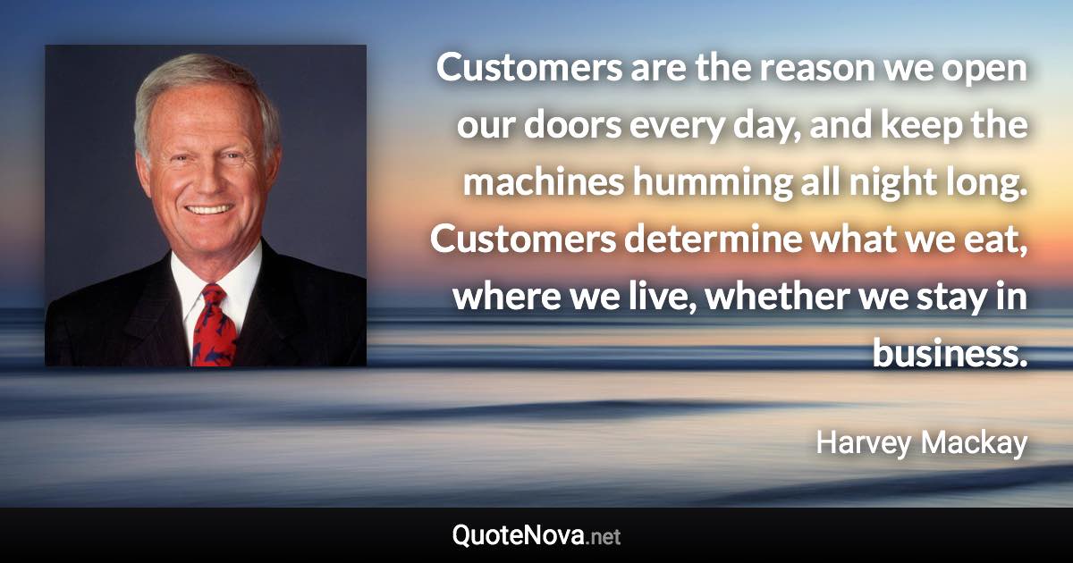 Customers are the reason we open our doors every day, and keep the machines humming all night long. Customers determine what we eat, where we live, whether we stay in business. - Harvey Mackay quote