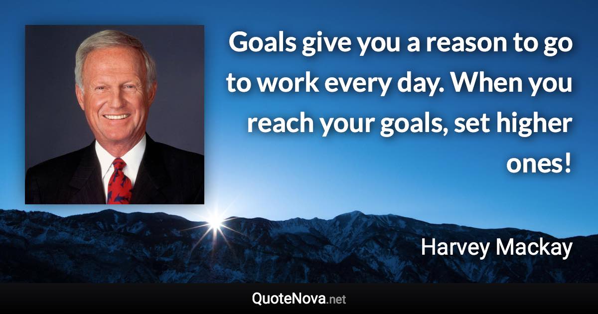 Goals give you a reason to go to work every day. When you reach your goals, set higher ones! - Harvey Mackay quote