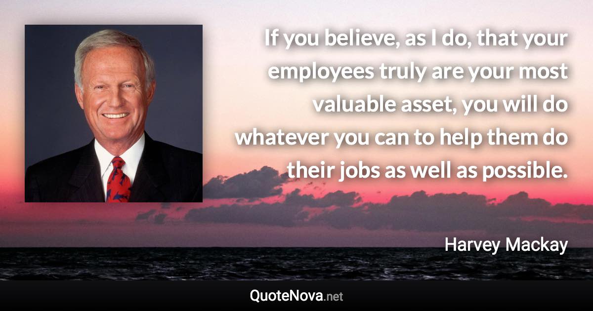 If you believe, as I do, that your employees truly are your most valuable asset, you will do whatever you can to help them do their jobs as well as possible. - Harvey Mackay quote