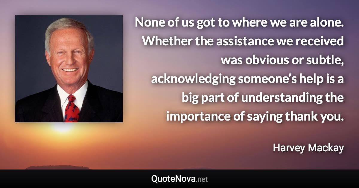 None of us got to where we are alone. Whether the assistance we received was obvious or subtle, acknowledging someone’s help is a big part of understanding the importance of saying thank you. - Harvey Mackay quote