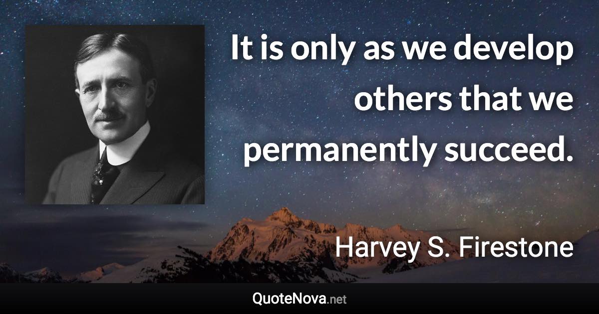 It is only as we develop others that we permanently succeed. - Harvey S. Firestone quote